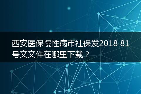西安医保慢性病市社保发2018 81号文文件在哪里下载？
