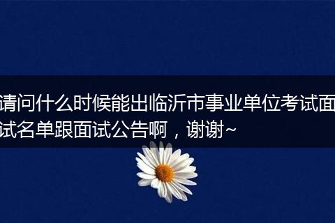 请问什么时候能出临沂市事业单位考试面试名单跟面试公告啊，谢谢~