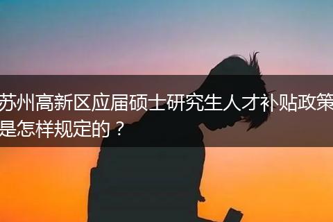 苏州高新区应届硕士研究生人才补贴政策是怎样规定的？