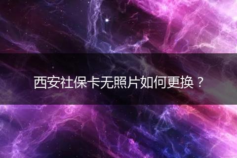 西安社保卡无照片如何更换？