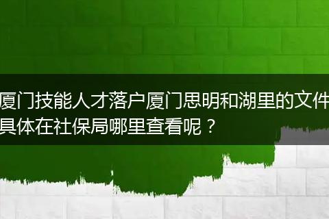 厦门技能人才落户厦门思明和湖里的文件具体在社保局哪里查看呢？
