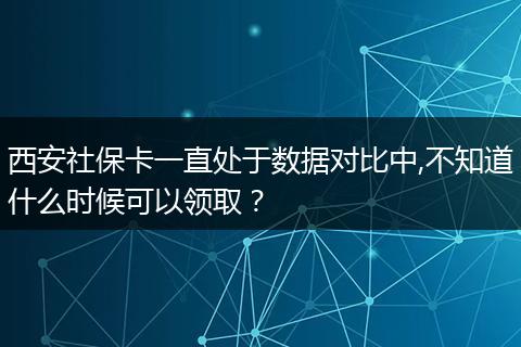 西安社保卡一直处于数据对比中,不知道什么时候可以领取？