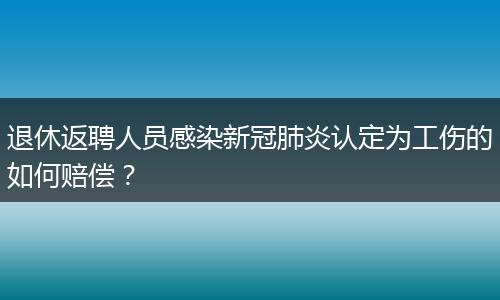 退休返聘人员感染新冠肺炎认定为工伤的如何赔偿？
