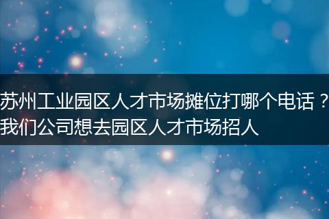 苏州工业园区人才市场摊位打哪个电话？我们公司想去园区人才市场招人