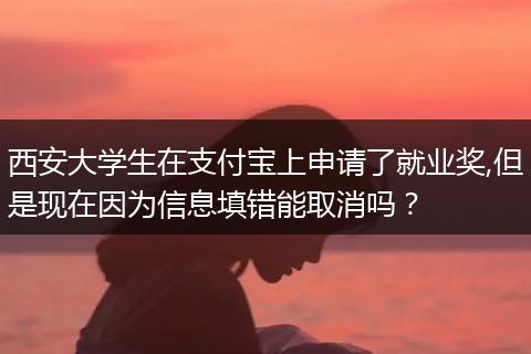 西安大学生在支付宝上申请了就业奖,但是现在因为信息填错能取消吗？
