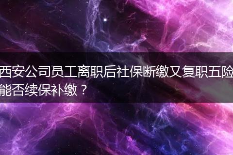 西安公司员工离职后社保断缴又复职五险能否续保补缴？