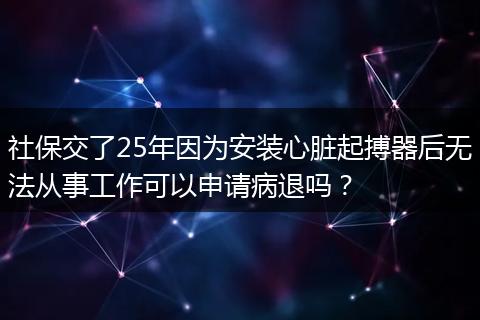 社保交了25年因为安装心脏起搏器后无法从事工作可以申请病退吗？