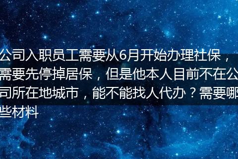 公司入职员工需要从6月开始办理社保，需要先停掉居保，但是他本人目前不在公司所在地城市，能不能找人代办？需要哪些材料