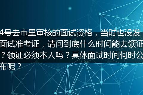 4号去市里审核的面试资格，当时也没发面试准考证，请问到底什么时间能去领证？领证必须本人吗？具体面试时间何时公布呢？