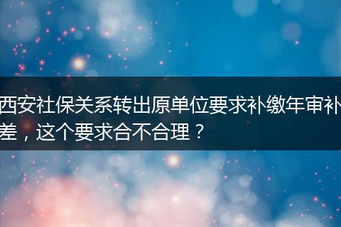 西安社保关系转出原单位要求补缴年审补差，这个要求合不合理？