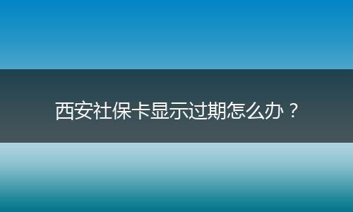 西安社保卡显示过期怎么办？