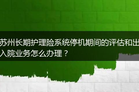 苏州长期护理险系统停机期间的评估和出入院业务怎么办理？