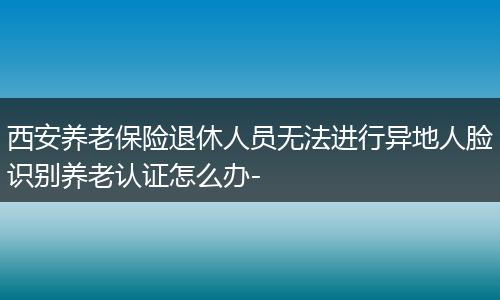 西安养老保险退休人员无法进行异地人脸识别养老认证怎么办-