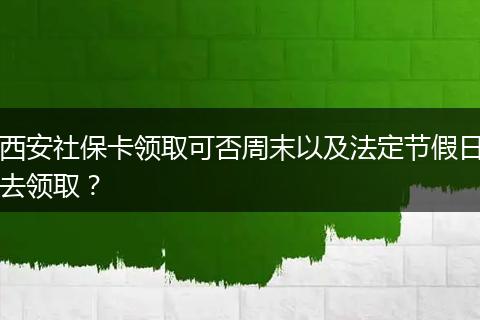西安社保卡领取可否周末以及法定节假日去领取？