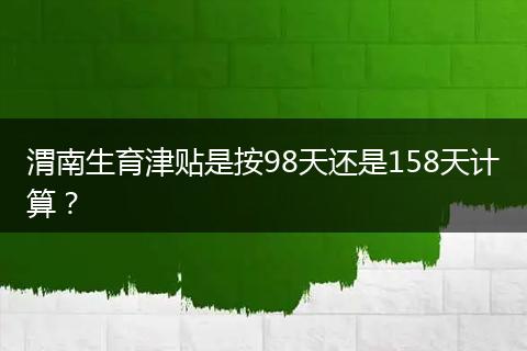 渭南生育津贴是按98天还是158天计算？