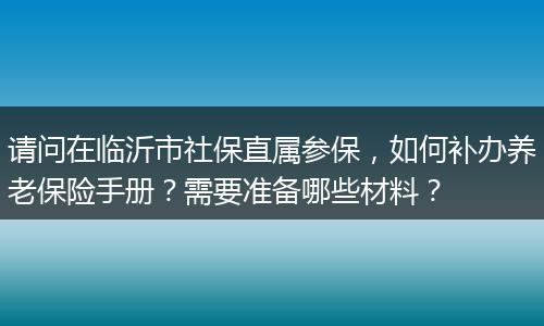 请问在临沂市社保直属参保，如何补办养老保险手册？需要准备哪些材料？