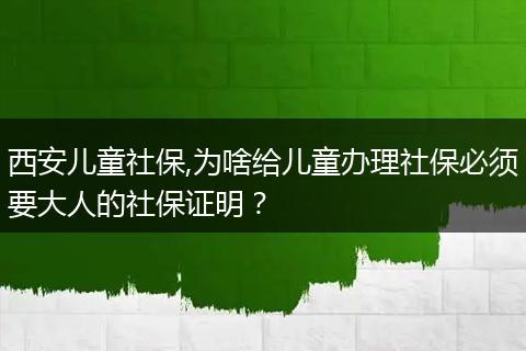 西安儿童社保,为啥给儿童办理社保必须要大人的社保证明？