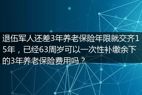 退伍军人还差3年养老保险年限就交齐15年，已经63周岁可以一次性补缴余下的3年养老保险费用吗？