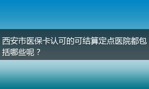 西安市医保卡认可的可结算定点医院都包括哪些呢？