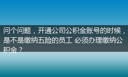 问个问题，开通公司公积金账号的时候，是不是缴纳五险的员工 必须办理缴纳公积金？