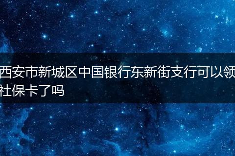 西安市新城区中国银行东新街支行可以领社保卡了吗