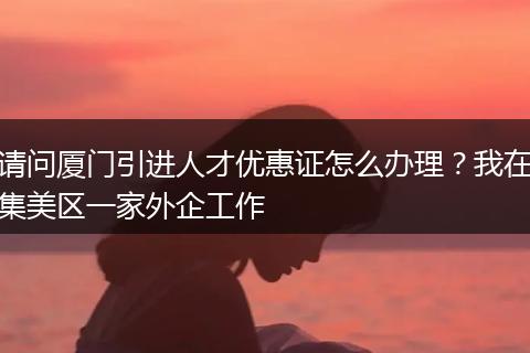 请问厦门引进人才优惠证怎么办理？我在集美区一家外企工作