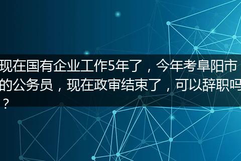 现在国有企业工作5年了，今年考阜阳市的公务员，现在政审结束了，可以辞职吗？