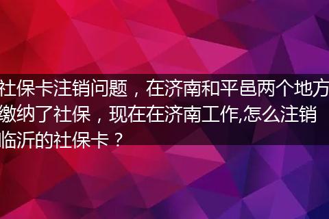 社保卡注销问题，在济南和平邑两个地方缴纳了社保，现在在济南工作,怎么注销临沂的社保卡？
