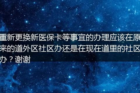 重新更换新医保卡等事宜的办理应该在原来的道外区社区办还是在现在道里的社区办？谢谢