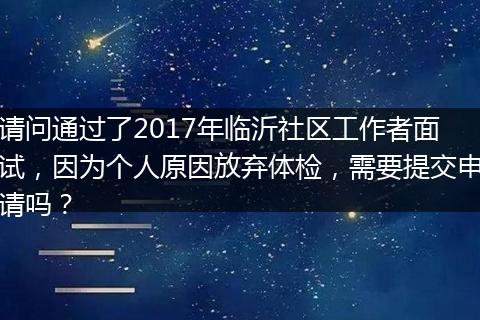 请问通过了2017年临沂社区工作者面试，因为个人原因放弃体检，需要提交申请吗？