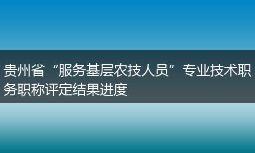 贵州省“服务基层农技人员”专业技术职务职称评定结果进度