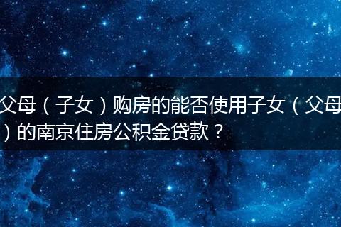 父母（子女）购房的能否使用子女（父母）的南京住房公积金贷款？