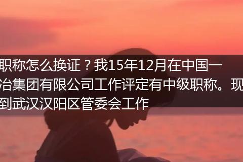 职称怎么换证？我15年12月在中国一冶集团有限公司工作评定有中级职称。现到武汉汉阳区管委会工作