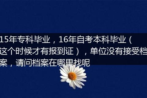 15年专科毕业，16年自考本科毕业（这个时候才有报到证），单位没有接受档案，请问档案在哪里找呢