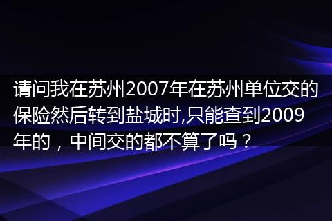 请问我在苏州2007年在苏州单位交的保险然后转到盐城时,只能查到2009年的,中间交的都不算了吗?