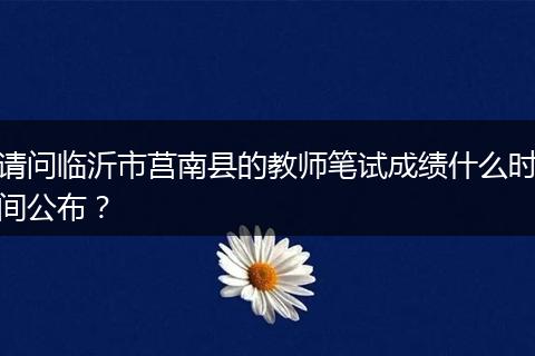 请问临沂市莒南县的教师笔试成绩什么时间公布？