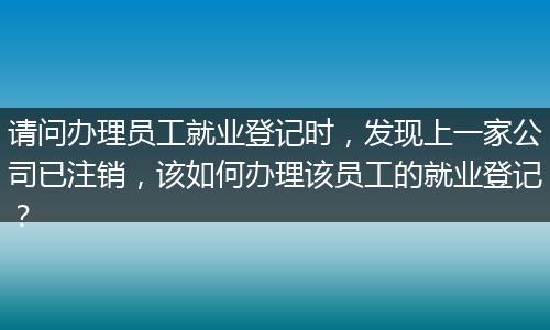 请问办理员工就业登记时，发现上一家公司已注销，该如何办理该员工的就业登记？