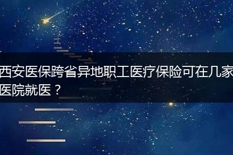 西安医保跨省异地职工医疗保险可在几家医院就医？