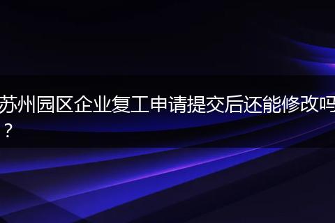 苏州园区企业复工申请提交后还能修改吗？