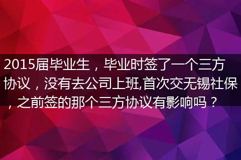 2015届毕业生，毕业时签了一个三方协议，没有去公司上班,首次交无锡社保，之前签的那个三方协议有影响吗？