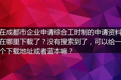 在成都市企业申请综合工时制的申请资料在哪里下载了？没有搜索到了，可以给一个下载地址或者蓝本嘛？
