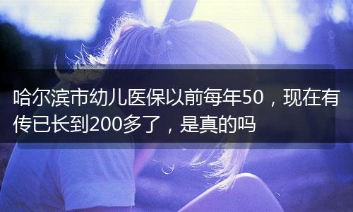 哈尔滨市幼儿医保以前每年50，现在有传已长到200多了，是真的吗