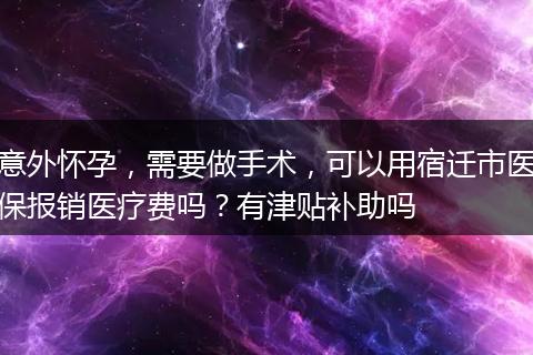 意外怀孕，需要做手术，可以用宿迁市医保报销医疗费吗？有津贴补助吗