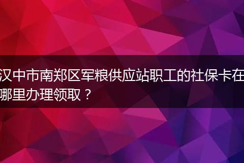 汉中市南郑区军粮供应站职工的社保卡在哪里办理领取？
