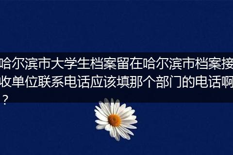 哈尔滨市大学生档案留在哈尔滨市档案接收单位联系电话应该填那个部门的电话啊？