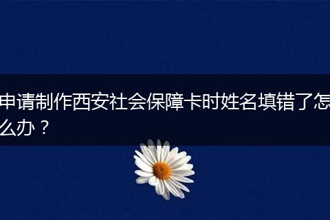 申请制作西安社会保障卡时姓名填错了怎么办？
