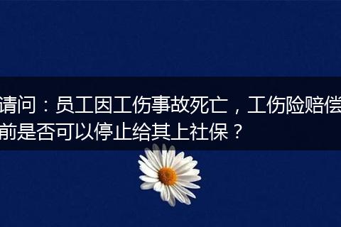 请问：员工因工伤事故死亡，工伤险赔偿前是否可以停止给其上社保？