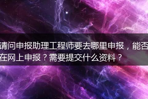 请问申报助理工程师要去哪里申报，能否在网上申报？需要提交什么资料？