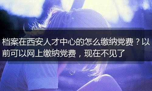 档案在西安人才中心的怎么缴纳党费？以前可以网上缴纳党费，现在不见了