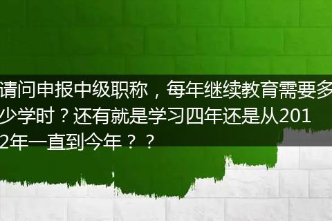 请问申报中级职称，每年继续教育需要多少学时？还有就是学习四年还是从2012年一直到今年？？